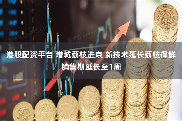 港股配资平台 增城荔枝进京 新技术延长荔枝保鲜销售期延长至1周