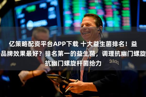 亿策略配资平台APP下载 十大益生菌排名！益生菌哪个品牌效果最好？排名第一的益生菌，调理抗幽门螺旋杆菌给力