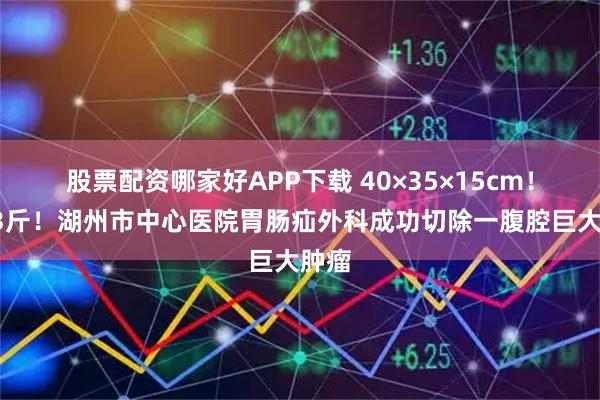 股票配资哪家好APP下载 40×35×15cm！超13斤！湖州市中心医院胃肠疝外科成功切除一腹腔巨大肿瘤