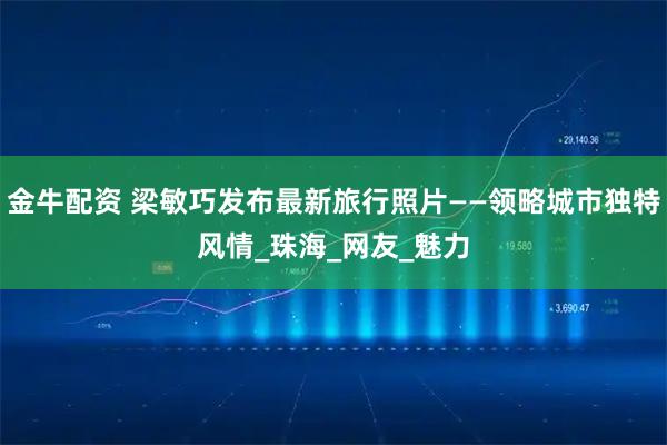 金牛配资 梁敏巧发布最新旅行照片——领略城市独特风情_珠海_网友_魅力