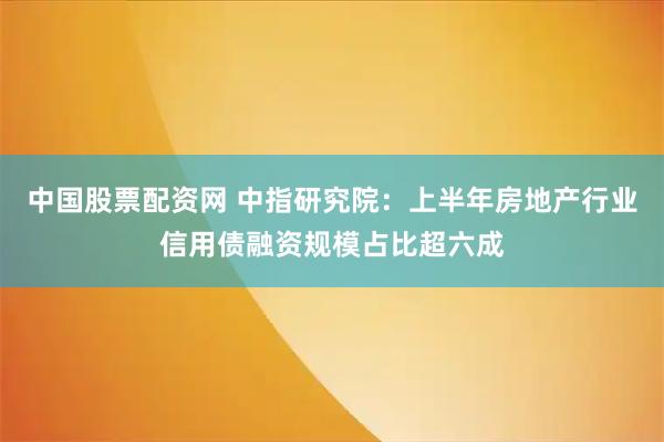 中国股票配资网 中指研究院：上半年房地产行业信用债融资规模占比超六成