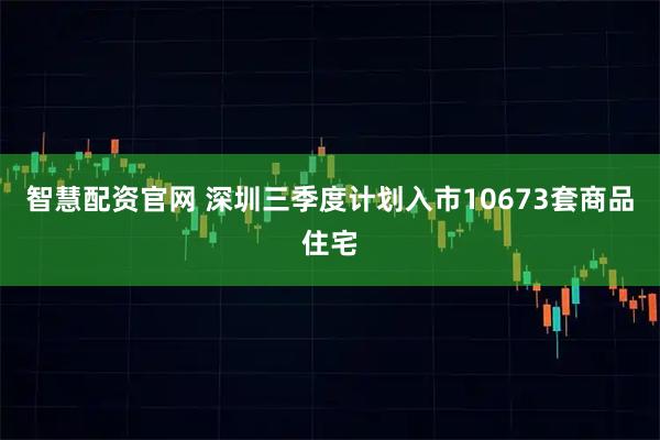 智慧配资官网 深圳三季度计划入市10673套商品住宅