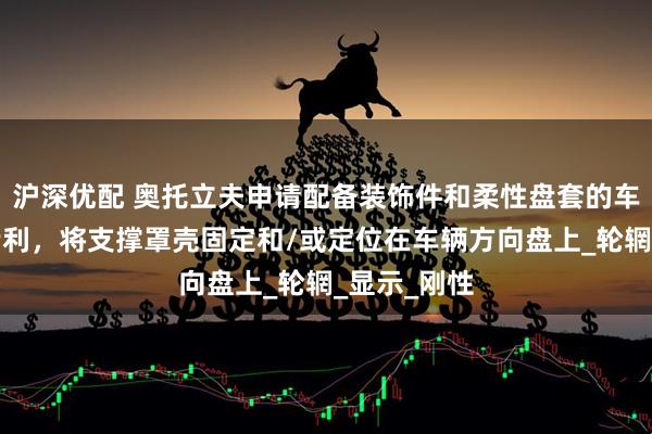 沪深优配 奥托立夫申请配备装饰件和柔性盘套的车辆方向盘专利，将支撑罩壳固定和/或定位在车辆方向盘上_轮辋_显示_刚性