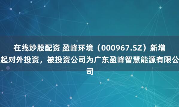 在线炒股配资 盈峰环境(000967.SZ)新增一起对外投资,被投资公司为广东盈峰智慧能源有限公司