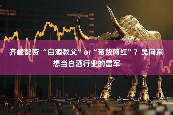 齐峰配资 “白酒教父”or“带货网红”？吴向东想当白酒行业的雷军