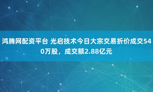 鸿腾网配资平台 光启技术今日大宗交易折价成交540万股，成交额2.88亿元