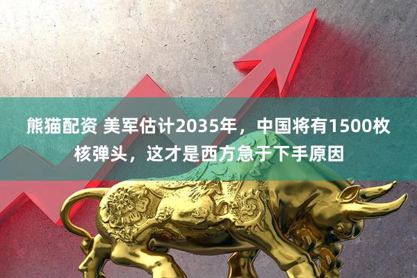 熊猫配资 美军估计2035年，中国将有1500枚核弹头，这才是西方急于下手原因