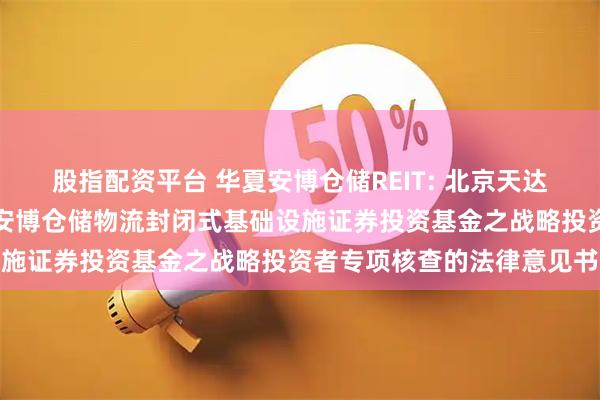 股指配资平台 华夏安博仓储REIT: 北京天达共和律师事务所关于华夏安博仓储物流封闭式基础设施证券投资基金之战略投资者专项核查的法律意见书