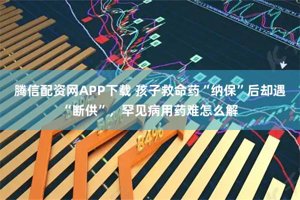 腾信配资网APP下载 孩子救命药“纳保”后却遇“断供”，罕见病用药难怎么解
