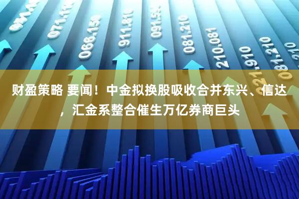财盈策略 要闻！中金拟换股吸收合并东兴、信达，汇金系整合催生万亿券商巨头