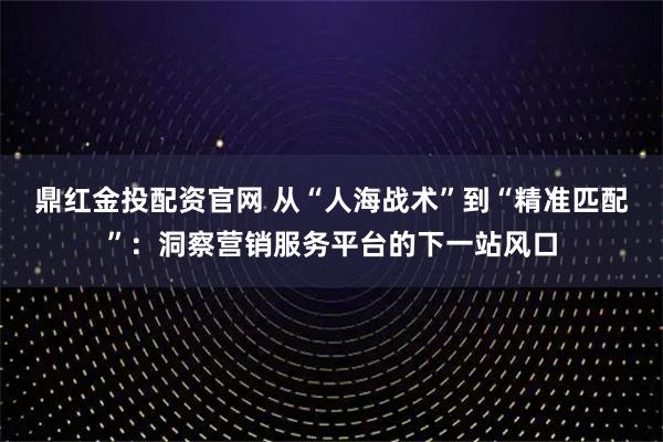 鼎红金投配资官网 从“人海战术”到“精准匹配”：洞察营销服务平台的下一站风口