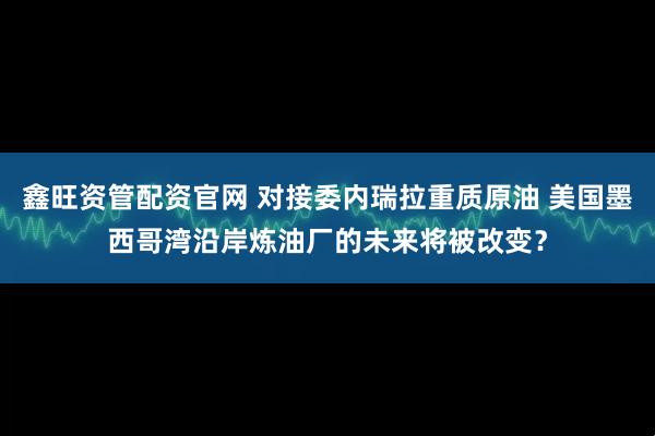鑫旺资管配资官网 对接委内瑞拉重质原油 美国墨西哥湾沿岸炼油厂的未来将被改变?