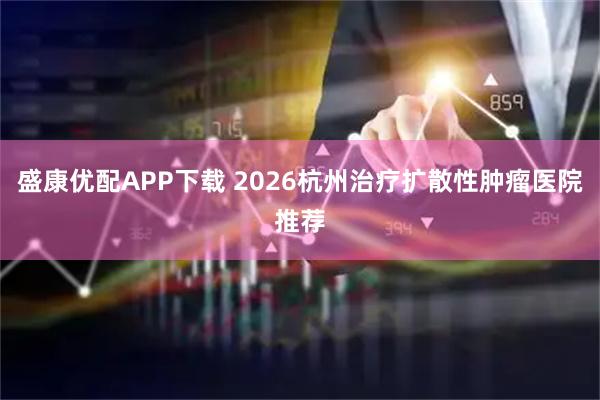 盛康优配APP下载 2026杭州治疗扩散性肿瘤医院推荐
