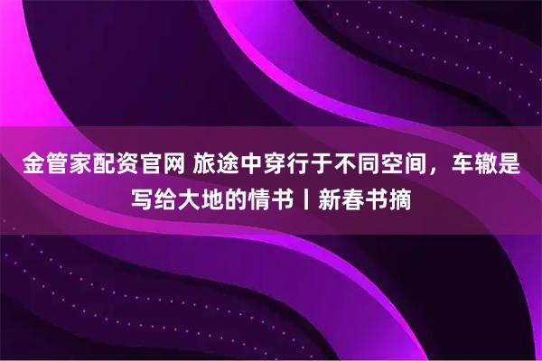 金管家配资官网 旅途中穿行于不同空间，车辙是写给大地的情书丨新春书摘