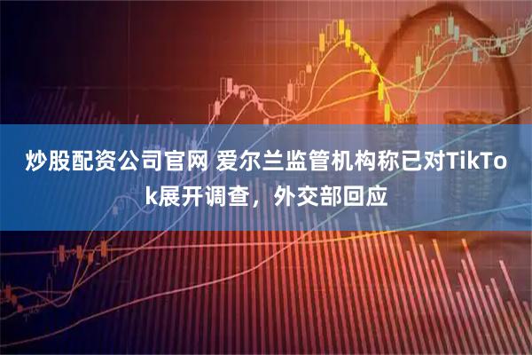 炒股配资公司官网 爱尔兰监管机构称已对TikTok展开调查，外交部回应