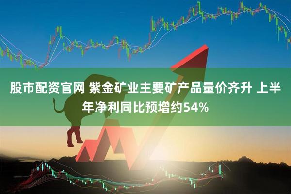 股市配资官网 紫金矿业主要矿产品量价齐升 上半年净利同比预增约54%