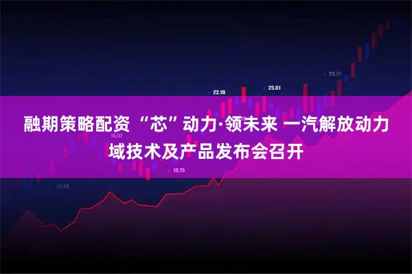 融期策略配资 “芯”动力·领未来 一汽解放动力域技术及产品发布会召开