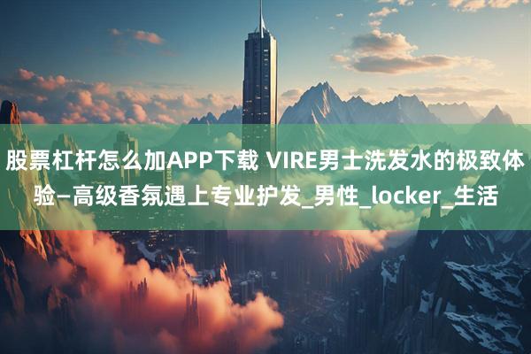 股票杠杆怎么加APP下载 VIRE男士洗发水的极致体验—高级香氛遇上专业护发_男性_locker_生活