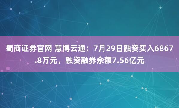 蜀商证券官网 慧博云通：7月29日融资买入6867.8万元，融资融券余额7.56亿元