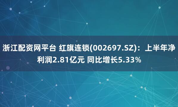 浙江配资网平台 红旗连锁(002697.SZ)：上半年净利润2.81亿元 同比增长5.33%