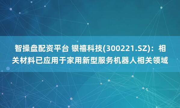 智操盘配资平台 银禧科技(300221.SZ)：相关材料已应用于家用新型服务机器人相关领域