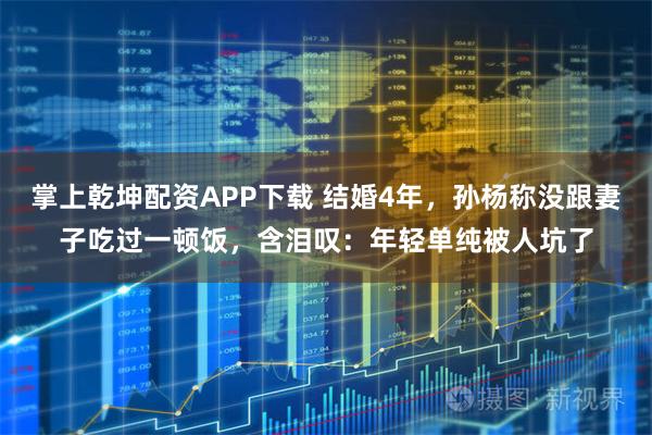 掌上乾坤配资APP下载 结婚4年，孙杨称没跟妻子吃过一顿饭，含泪叹：年轻单纯被人坑了