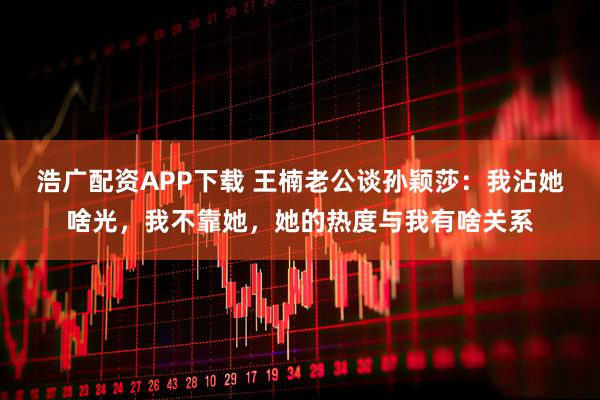 浩广配资APP下载 王楠老公谈孙颖莎：我沾她啥光，我不靠她，她的热度与我有啥关系