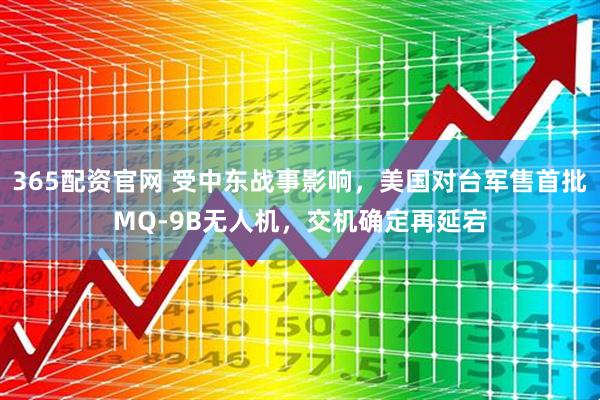365配资官网 受中东战事影响，美国对台军售首批MQ-9B无人机，交机确定再延宕